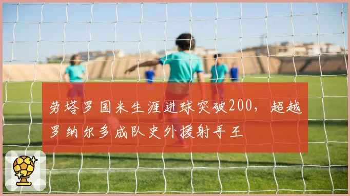 劳塔罗国米生涯进球突破200，超越罗纳尔多成队史外援射手王