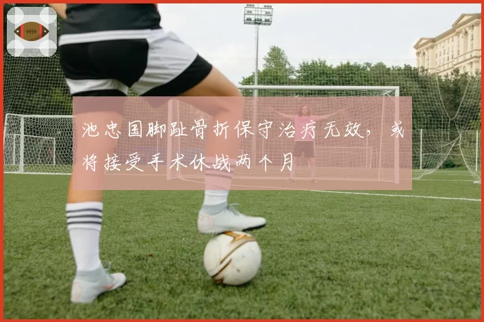 池忠国脚趾骨折保守治疗无效，或将接受手术休战两个月