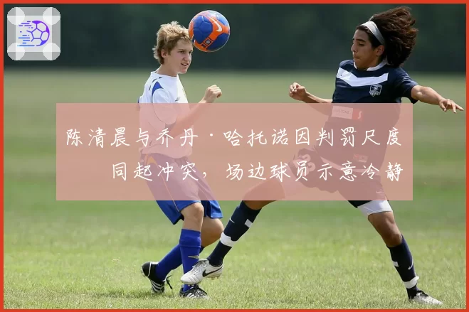 陈清晨与乔丹·哈托诺因判罚尺度不同起冲突，场边球员示意冷静