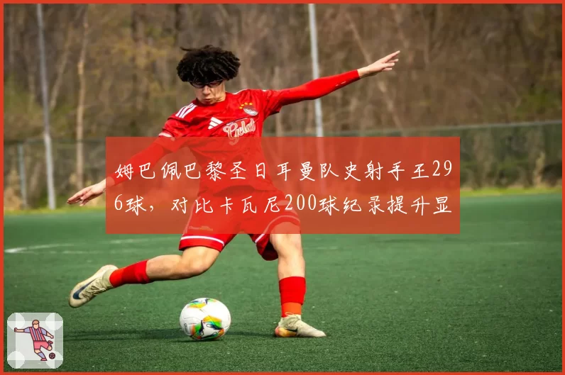 姆巴佩巴黎圣日耳曼队史射手王296球，对比卡瓦尼200球纪录提升显著
