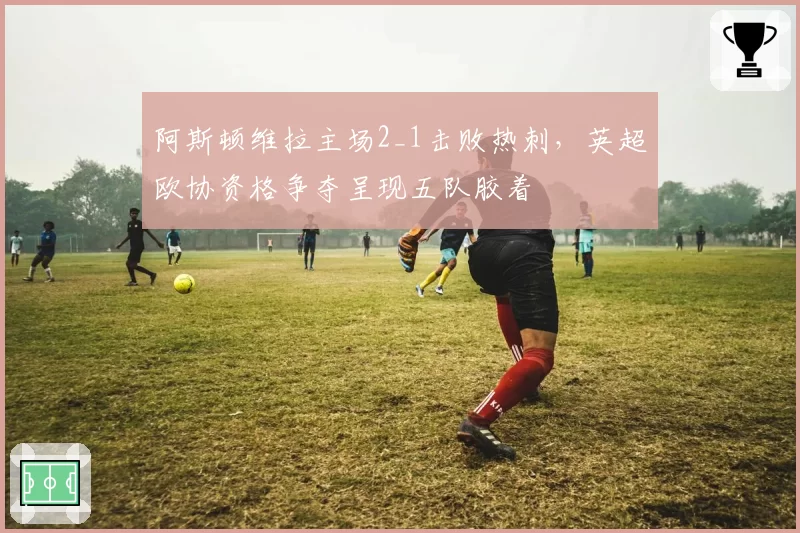 阿斯顿维拉主场2_1击败热刺,英超欧协资格争夺呈现五队胶着
