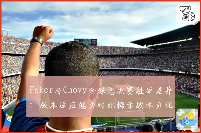 Faker与Chovy全球总决赛胜率差异:版本适应能力对比揭示战术分化