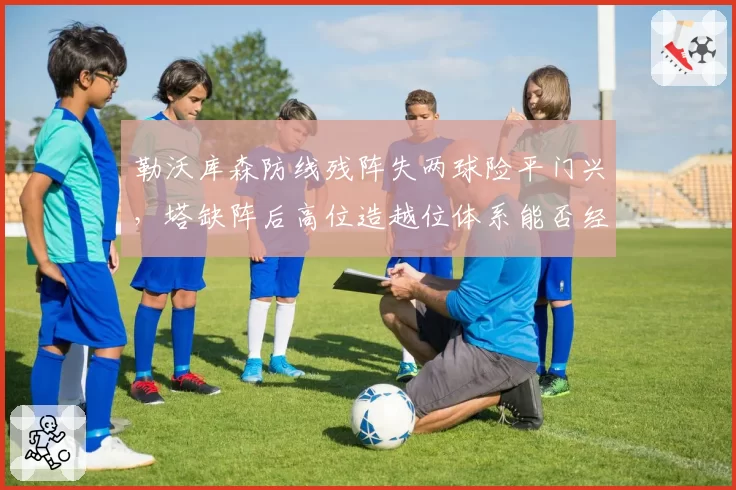 勒沃库森防线残阵失两球险平门兴,塔缺阵后高位造越位体系能否经得起强队冲击?