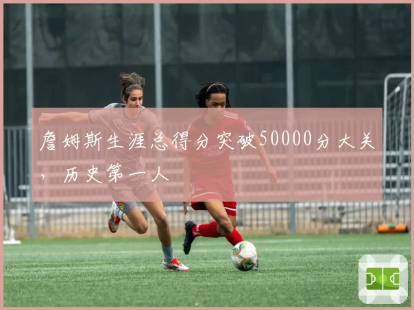詹姆斯生涯总得分突破50000分大关,历史第一人