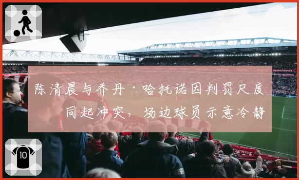 陈清晨与乔丹·哈托诺因判罚尺度不同起冲突，场边球员示意冷静