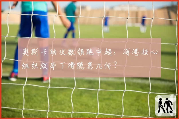 奥斯卡助攻数领跑中超,海港核心组织效率下滑隐患几何?