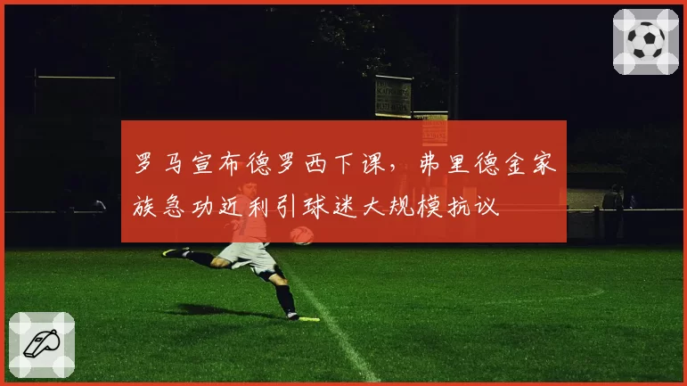 罗马宣布德罗西下课,弗里德金家族急功近利引球迷大规模抗议