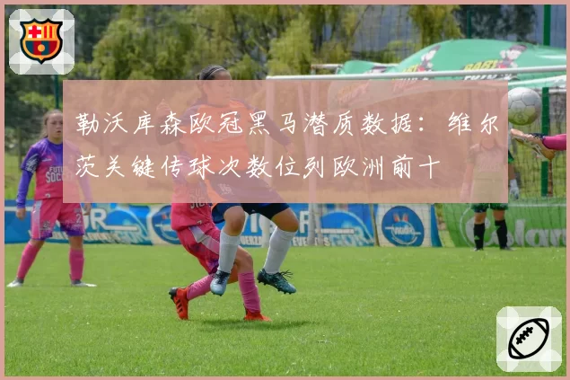 勒沃库森欧冠黑马潜质数据：维尔茨关键传球次数位列欧洲前十