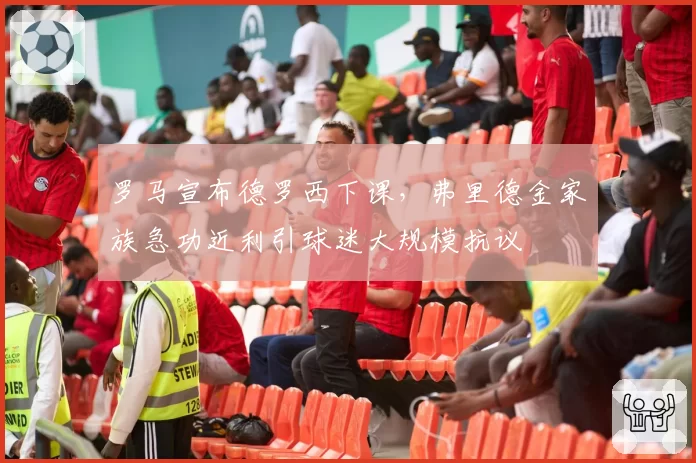 罗马宣布德罗西下课,弗里德金家族急功近利引球迷大规模抗议