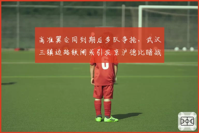 高准翼合同到期后多队争抢,武汉三镇边路铁闸或引发京沪德比暗战
