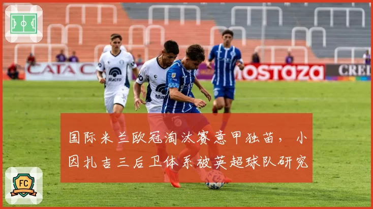 国际米兰欧冠淘汰赛意甲独苗，小因扎吉三后卫体系被英超球队研究透彻