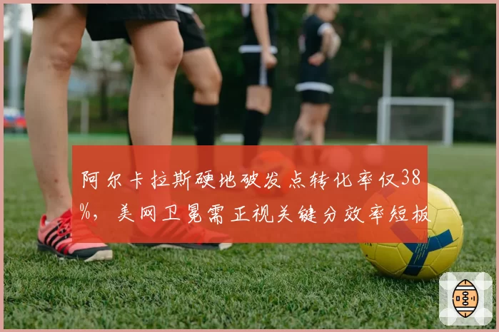 阿尔卡拉斯硬地破发点转化率仅38%，美网卫冕需正视关键分效率短板