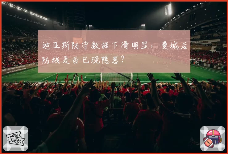 迪亚斯防守数据下滑明显，曼城后防线是否已现隐患？