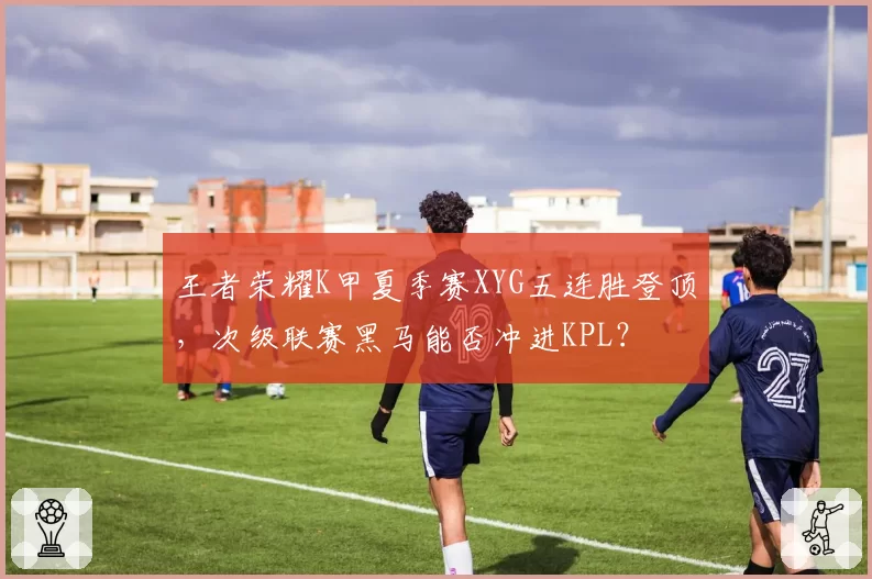 王者荣耀K甲夏季赛XYG五连胜登顶，次级联赛黑马能否冲进KPL？
