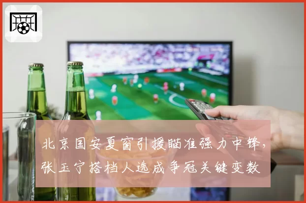 北京国安夏窗引援瞄准强力中锋，张玉宁搭档人选成争冠关键变数