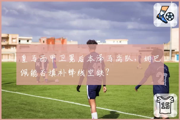 皇马西甲卫冕后本泽马离队，姆巴佩能否填补锋线空缺？