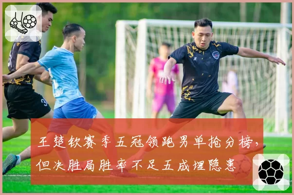 王楚钦赛季五冠领跑男单抢分榜，但决胜局胜率不足五成埋隐患