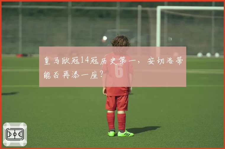 皇马欧冠14冠历史第一,安切洛蒂能否再添一座?