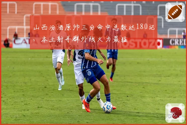 山西汾酒原帅三分命中总数达180记，本土射手群外线火力最猛