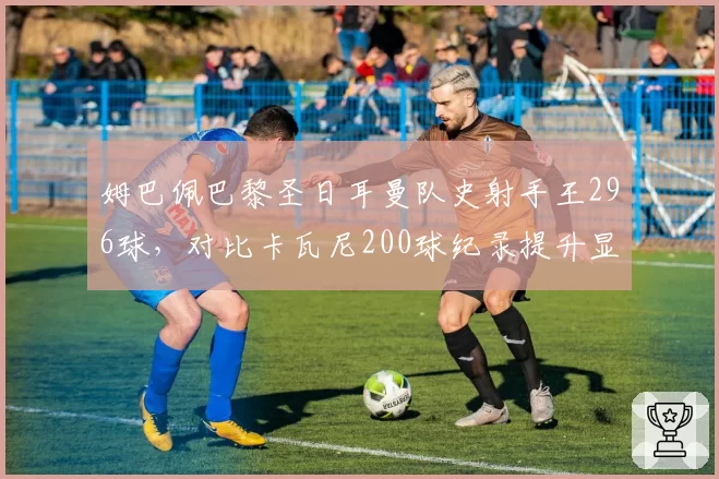 姆巴佩巴黎圣日耳曼队史射手王296球，对比卡瓦尼200球纪录提升显著
