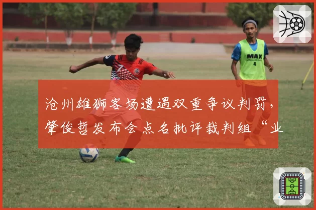沧州雄狮客场遭遇双重争议判罚，肇俊哲发布会点名批评裁判组“业余水准”