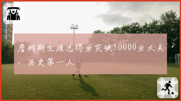 詹姆斯生涯总得分突破50000分大关，历史第一人