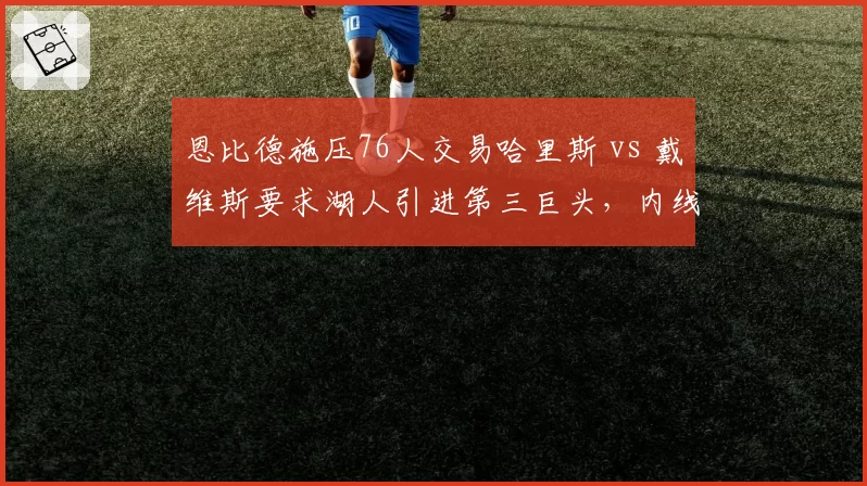 恩比德施压76人交易哈里斯 vs 戴维斯要求湖人引进第三巨头，内线巨星搭档需求对比