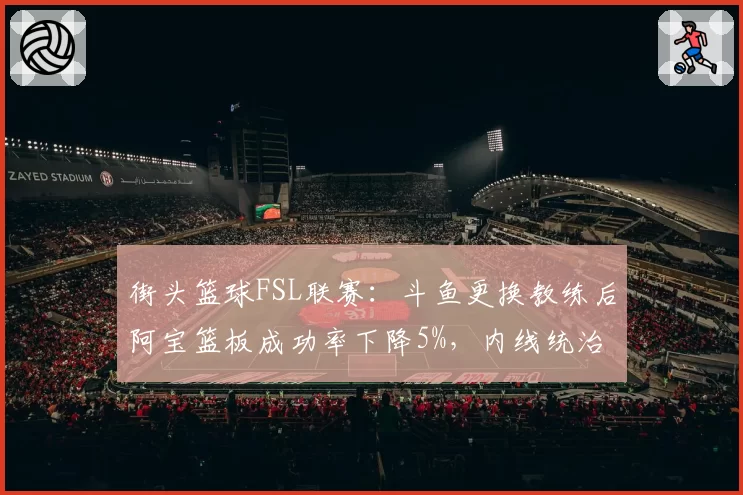 街头篮球FSL联赛：斗鱼更换教练后阿宝篮板成功率下降5%，内线统治力衰退如何止损？