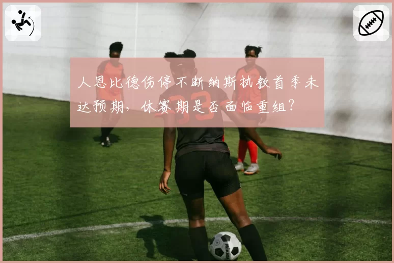 人恩比德伤停不断纳斯执教首季未达预期，休赛期是否面临重组？