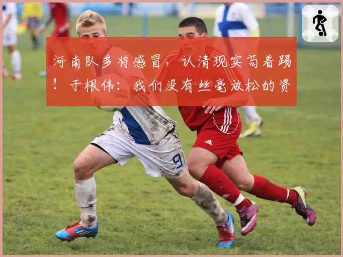 河南队多将感冒，认清现实苟着踢！于根伟：我们没有丝毫放松的资本 王秋明强烈要求出征