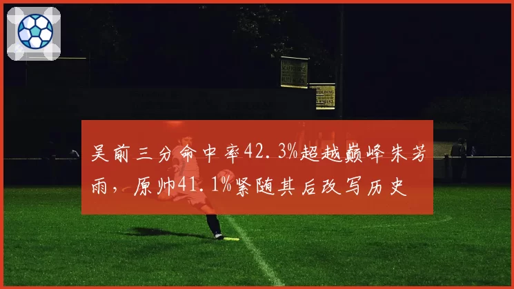 吴前三分命中率42.3%超越巅峰朱芳雨，原帅41.1%紧随其后改写历史