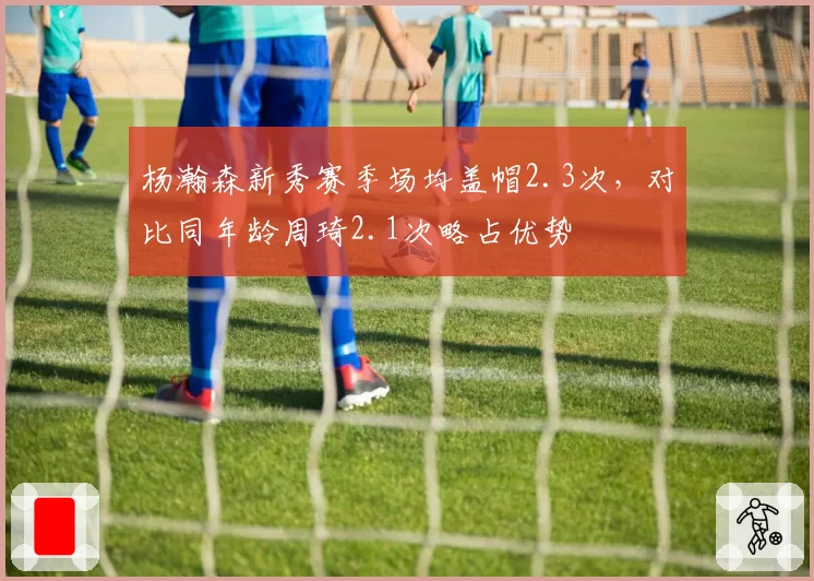 杨瀚森新秀赛季场均盖帽2.3次,对比同年龄周琦2.1次略占优势